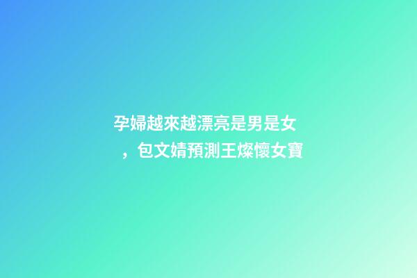 孕婦越來越漂亮是男是女，包文婧預測王燦懷女寶-第1張-觀點-玄機派